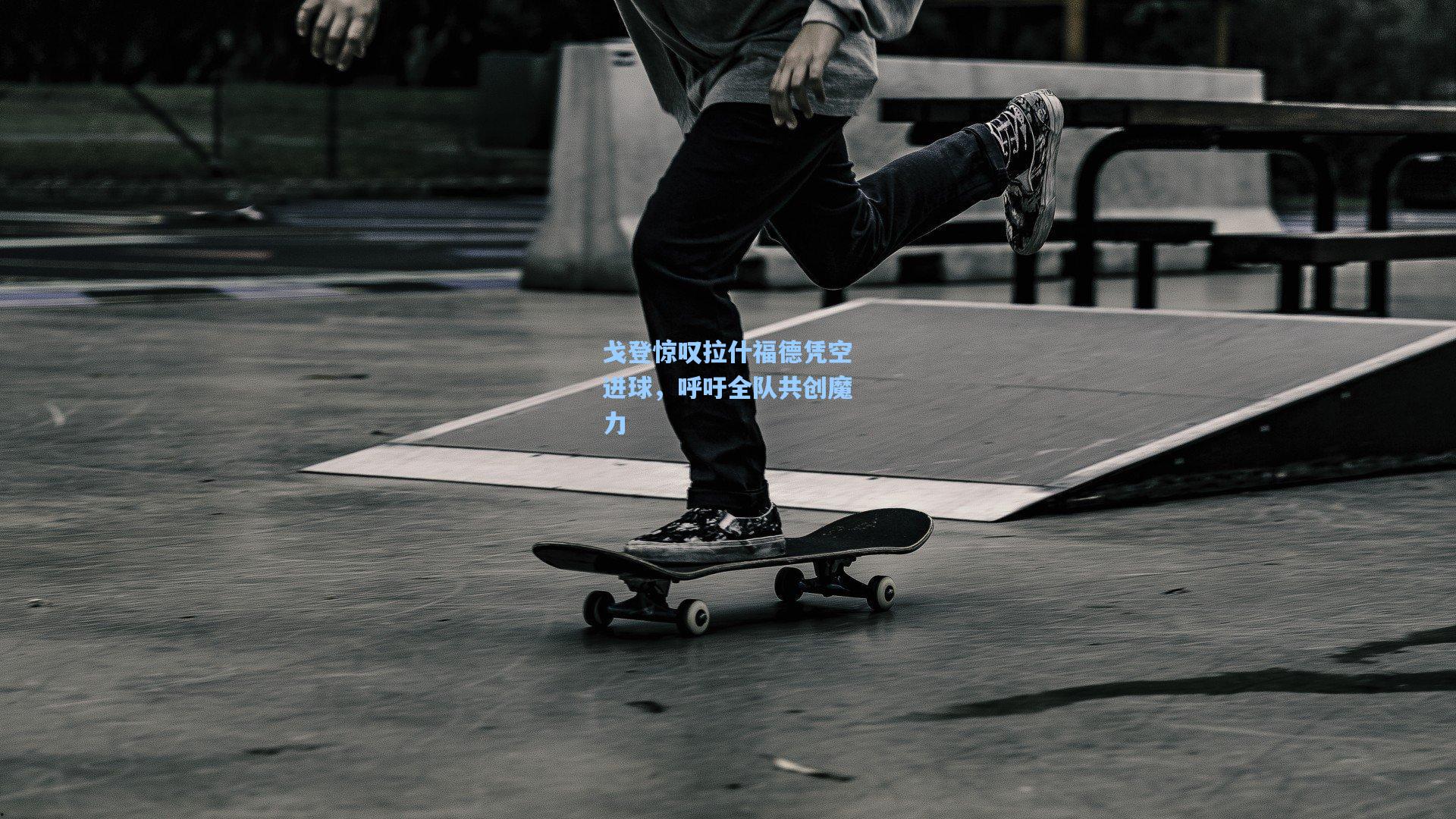 戈登惊叹拉什福德凭空进球,呼吁全队共创魔力