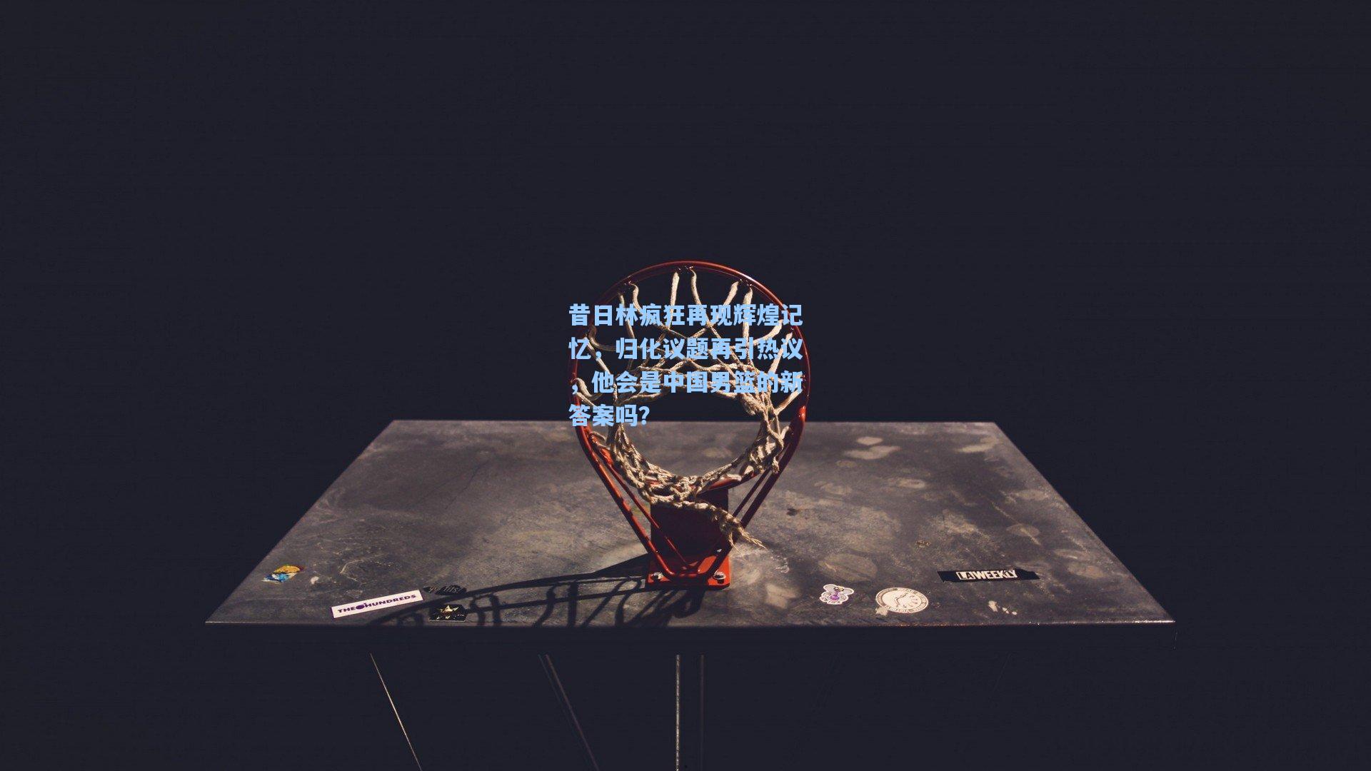 昔日林疯狂再现辉煌记忆，归化议题再引热议，他会是中国男篮的新答案吗？