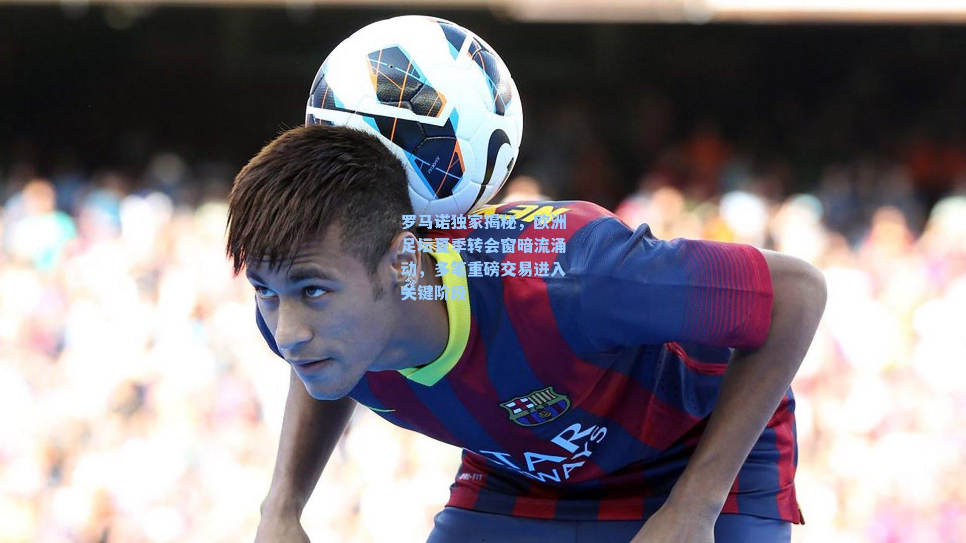 罗马诺独家揭秘,欧洲足坛夏季转会窗暗流涌动,多笔重磅交易进入关键阶段
